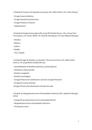 7
• Unidad de Tumores del Aparato Locomotor (Dr. Albert Isidro / Dr. Carles Gómez)
- Cirugía tumoral ablativa.
- Cirugía tumoral reconstructiva.
- Cirugía Protésica Tumoral
- Amputaciones
• Unidad de Cirugía Artroscópica:(Dr. Josep Mª Catalán Borras / Dra. Carme Prat
Torrevejano / Dr. Aamer Malik / Dr. Ricardo Chiavegatti / Dr. Joan Miquel Cidraque)
- Hombro
- Muñeca
- Cadera
- Rodilla
- Pie y Tobillo
• Unidad Cirugía de Hombro y Codo (Dra. Teresa Serra Porta / Dr. Albert Isidro
Llorens / Dr. Josep María Catalán Borras)
- Inestabilidades de Hombro (abiertas y artroscópicas)
- Síndromes subacromiales
- Hombro congelado
- Hombro neurológico
- Cirugía Primeria de substitución articular escapulo-humeral
- Cirugía de rescate articular
-Cirugía Primaria de substitución articular de codo
• Unidad de Alargamientos de las Extremidades Inferiores (Dr. Alejandro Monegal
Ávila)
- Cirugía de las desaxaciones de la extremidad inferior
- Alargamientos de las extremidades inferiores
- Transportes óseos
 