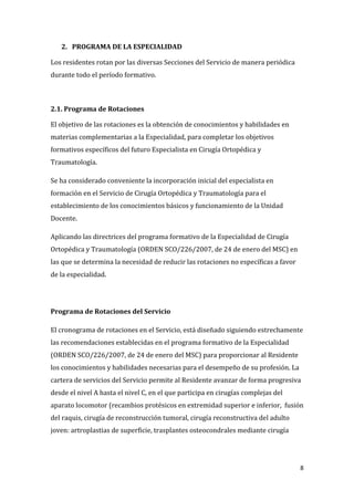 8
2. PROGRAMA DE LA ESPECIALIDAD
Los residentes rotan por las diversas Secciones del Servicio de manera periódica
durante todo el período formativo.
2.1. Programa de Rotaciones
El objetivo de las rotaciones es la obtención de conocimientos y habilidades en
materias complementarias a la Especialidad, para completar los objetivos
formativos específicos del futuro Especialista en Cirugía Ortopédica y
Traumatología.
Se ha considerado conveniente la incorporación inicial del especialista en
formación en el Servicio de Cirugía Ortopédica y Traumatología para el
establecimiento de los conocimientos básicos y funcionamiento de la Unidad
Docente.
Aplicando las directrices del programa formativo de la Especialidad de Cirugía
Ortopédica y Traumatología (ORDEN SCO/226/2007, de 24 de enero del MSC) en
las que se determina la necesidad de reducir las rotaciones no específicas a favor
de la especialidad.
Programa de Rotaciones del Servicio
El cronograma de rotaciones en el Servicio, está diseñado siguiendo estrechamente
las recomendaciones establecidas en el programa formativo de la Especialidad
(ORDEN SCO/226/2007, de 24 de enero del MSC) para proporcionar al Residente
los conocimientos y habilidades necesarias para el desempeño de su profesión. La
cartera de servicios del Servicio permite al Residente avanzar de forma progresiva
desde el nivel A hasta el nivel C, en el que participa en cirugías complejas del
aparato locomotor (recambios protésicos en extremidad superior e inferior, fusión
del raquis, cirugía de reconstrucción tumoral, cirugía reconstructiva del adulto
joven: artroplastias de superficie, trasplantes osteocondrales mediante cirugía
 
