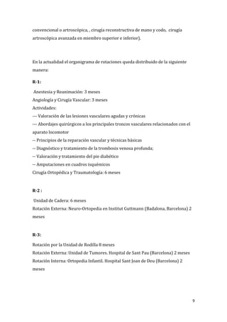 9
convencional o artroscópica, , cirugía reconstructiva de mano y codo, cirugía
artroscópica avanzada en miembro superior e inferior).
En la actualidad el organigrama de rotaciones queda distribuido de la siguiente
manera:
R-1:
Anestesia y Reanimación: 3 meses
Angiología y Cirugía Vascular: 3 meses
Actividades:
--- Valoración de las lesiones vasculares agudas y crónicas
--- Abordajes quirúrgicos a los principales troncos vasculares relacionados con el
aparato locomotor
-- Principios de la reparación vascular y técnicas básicas
-- Diagnóstico y tratamiento de la trombosis venosa profunda;
-- Valoración y tratamiento del pie diabético
-- Amputaciones en cuadros isquémicos
Cirugía Ortopédica y Traumatología: 6 meses
R-2 :
Unidad de Cadera: 6 meses
Rotación Externa: Neuro-Ortopedia en Institut Guttmann (Badalona, Barcelona) 2
meses
R-3:
Rotación por la Unidad de Rodilla 8 meses
Rotación Externa: Unidad de Tumores. Hospital de Sant Pau (Barcelona) 2 meses
Rotación Interna: Ortopedia Infantil. Hospital Sant Joan de Deu (Barcelona) 2
meses
 