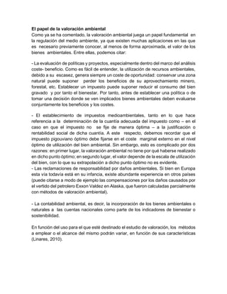 El papel de la valoración ambiental
Como ya se ha comentado, la valoración ambiental juega un papel fundamental en
la regulación del medio ambiente, ya que existen muchas aplicaciones en las que
es necesario previamente conocer, al menos de forma aproximada, el valor de los
bienes ambientales. Entre ellas, podemos citar:
- La evaluación de políticas y proyectos, especialmente dentro del marco del análisis
coste- beneficio. Como es fácil de entender, la utilización de recursos ambientales,
debido a su escasez, genera siempre un coste de oportunidad: conservar una zona
natural puede suponer perder los beneficios de su aprovechamiento minero,
forestal, etc. Establecer un impuesto puede suponer reducir el consumo del bien
gravado y por tanto el bienestar. Por tanto, antes de establecer una política o de
tomar una decisión donde se ven implicados bienes ambientales deben evaluarse
conjuntamente los beneficios y los costes.
- El establecimiento de impuestos medioambientales, tanto en lo que hace
referencia a la determinación de la cuantía adecuada del impuesto como – en el
caso en que el impuesto no se fije de manera óptima – a la justificación o
rentabilidad social de dicha cuantía. A este respecto, debemos recordar que el
impuesto pigouviano óptimo debe fijarse en el coste marginal externo en el nivel
óptimo de utilización del bien ambiental. Sin embargo, esto es complicado por dos
razones: en primer lugar, la valoración ambiental no tiene por qué haberse realizado
en dicho punto óptimo; en segundo lugar, el valor depende de la escala de utilización
del bien, con lo que su extrapolación a dicho punto óptimo no es evidente.
- Las reclamaciones de responsabilidad por daños ambientales. Si bien en Europa
esta vía todavía está en su infancia, existe abundante experiencia en otros países
(puede citarse a modo de ejemplo las compensaciones por los daños causados por
el vertido del petrolero Exxon Valdez en Alaska, que fueron calculadas parcialmente
con métodos de valoración ambiental).
- La contabilidad ambiental, es decir, la incorporación de los bienes ambientales o
naturales a las cuentas nacionales como parte de los indicadores de bienestar o
sostenibilidad.
En función del uso para el que esté destinado el estudio de valoración, los métodos
a emplear o el alcance del mismo podrán variar, en función de sus características
(Linares, 2010).
 
