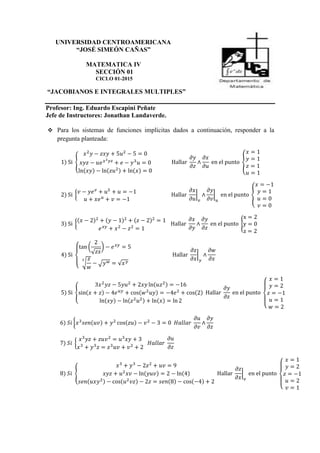 UNIVERSIDAD CENTROAMERICANA
“JOSÉ SIMEÓN CAÑAS”
MATEMATICA IV
SECCIÓN 01
CICLO 01-2015
“JACOBIANOS E INTEGRALES MULTIPLES”
Profesor: Ing. Eduardo Escapini Peñate
Jefe de Instructores: Jonathan Landaverde.
 Para los sistemas de funciones implícitas dados a continuación, responder a la
pregunta planteada:
1) Si {
𝑥2
𝑦 − 𝑧𝑥𝑦 + 5𝑢2
− 5 = 0
𝑥𝑦𝑧 − 𝑢𝑒 𝑥2 𝑦𝑧
+ 𝑒 − 𝑦3
𝑢 = 0
ln(𝑥𝑦) − ln(𝑧𝑢2) + ln(𝑥) = 0
Hallar
𝜕𝑦
𝜕𝑧
∧
𝜕𝑥
𝜕𝑢
en el punto {
𝑥 = 1
𝑦 = 1
𝑧 = 1
𝑢 = 1
2) Si {
𝑣 − 𝑦𝑒 𝑣
+ 𝑢5
+ 𝑢 = −1
𝑢 + 𝑥𝑒 𝑢
+ 𝑣 = −1
Hallar
𝜕𝑥
𝜕𝑢
|
𝑣
∧
𝜕𝑦
𝜕𝑣
|
𝑢
en el punto {
𝑥 = −1
𝑦 = 1
𝑢 = 0
𝑣 = 0
3) Si {
(𝑥 − 2)2
+ (𝑦 − 1)2
+ (𝑧 − 2)2
= 1
𝑒 𝑥𝑦
+ 𝑥2
− 𝑧2
= 1
Hallar
𝜕𝑥
𝜕𝑦
∧
𝜕𝑦
𝜕𝑧
en el punto {
x = 2
y = 0
z = 2
4) Si
{
tan (
2
√ 𝑧𝑥
) − 𝑒 𝑥𝑦
= 5
√
𝑧
𝑤
3
− √ 𝑦 𝑤 = √𝑥 𝑦
Hallar
𝜕𝑧
𝜕𝑥
|
𝑦
∧
𝜕𝑤
𝜕𝑥
5) Si {
3𝑥2
𝑦𝑧 − 5𝑦𝑢2
+ 2𝑥𝑦 ln(𝑢𝑧2) = −16
sin(𝑥 + 𝑧) − 4𝑒 𝑢𝑦
+ cos(𝑤2
𝑢𝑦) = −4𝑒2
+ cos(2)
ln(𝑥𝑦) − ln(𝑧2
𝑢2) + ln(𝑥) = ln 2
Hallar
𝜕𝑦
𝜕𝑧
en el punto
{
𝑥 = 1
𝑦 = 2
𝑧 = −1
𝑢 = 1
𝑤 = 2
6) 𝑆𝑖 {𝑥3
𝑠𝑒𝑛(𝑢𝑣) + 𝑦2
cos(𝑧𝑢) − 𝑣2
− 3 = 0 𝐻𝑎𝑙𝑙𝑎𝑟
𝜕𝑢
𝜕𝑣
∧
𝜕𝑦
𝜕𝑧
7) 𝑆𝑖 {
𝑥3
𝑦𝑧 + 𝑧𝑢𝑣2
= 𝑢3
𝑥𝑦 + 3
𝑥3
+ 𝑦3
𝑧 = 𝑧3
𝑢𝑣 + 𝑣2
+ 2
𝐻𝑎𝑙𝑙𝑎𝑟
𝜕𝑢
𝜕𝑧
8) 𝑆𝑖 {
𝑥3
+ 𝑦3
− 2𝑧2
+ 𝑢𝑣 = 9
𝑥𝑦𝑧 + 𝑢2
𝑥𝑣 − ln(𝑦𝑢𝑣) = 2 − ln(4)
𝑠𝑒𝑛(𝑢𝑥𝑦2) − cos(𝑢2
𝑣𝑧) − 2𝑧 = 𝑠𝑒𝑛(8) − cos(−4) + 2
Hallar
𝜕𝑧
𝜕𝑥
|
𝑣
en el punto
{
𝑥 = 1
𝑦 = 2
𝑧 = −1
𝑢 = 2
𝑣 = 1
 