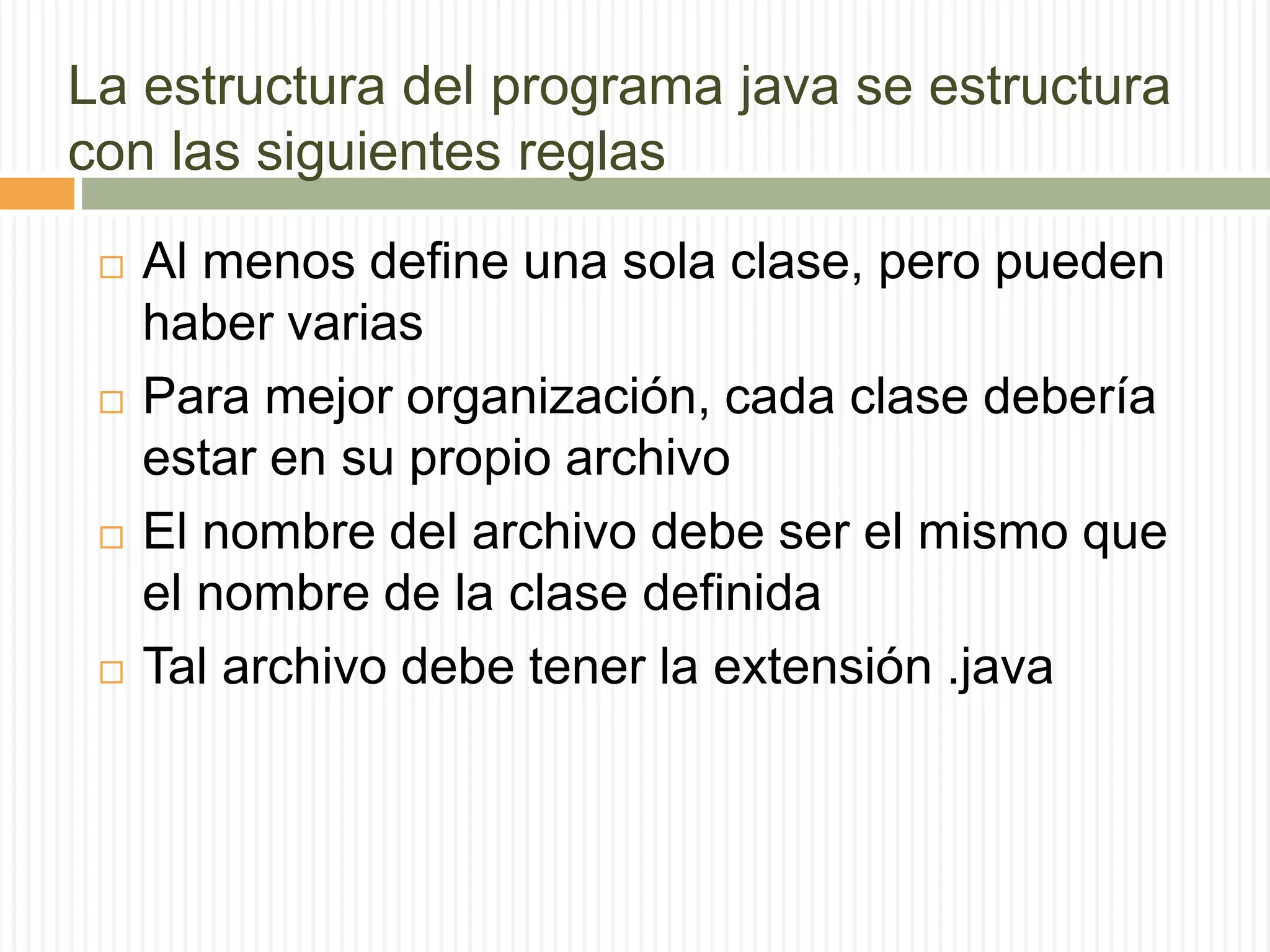 La estructura del programa java se estructura
con las siguientes reglas
 Al menos define una sola clase, pero pueden
haber varias
 Para mejor organización, cada clase debería
estar en su propio archivo
 El nombre del archivo debe ser el mismo que
el nombre de la clase definida
 Tal archivo debe tener la extensión .java
 