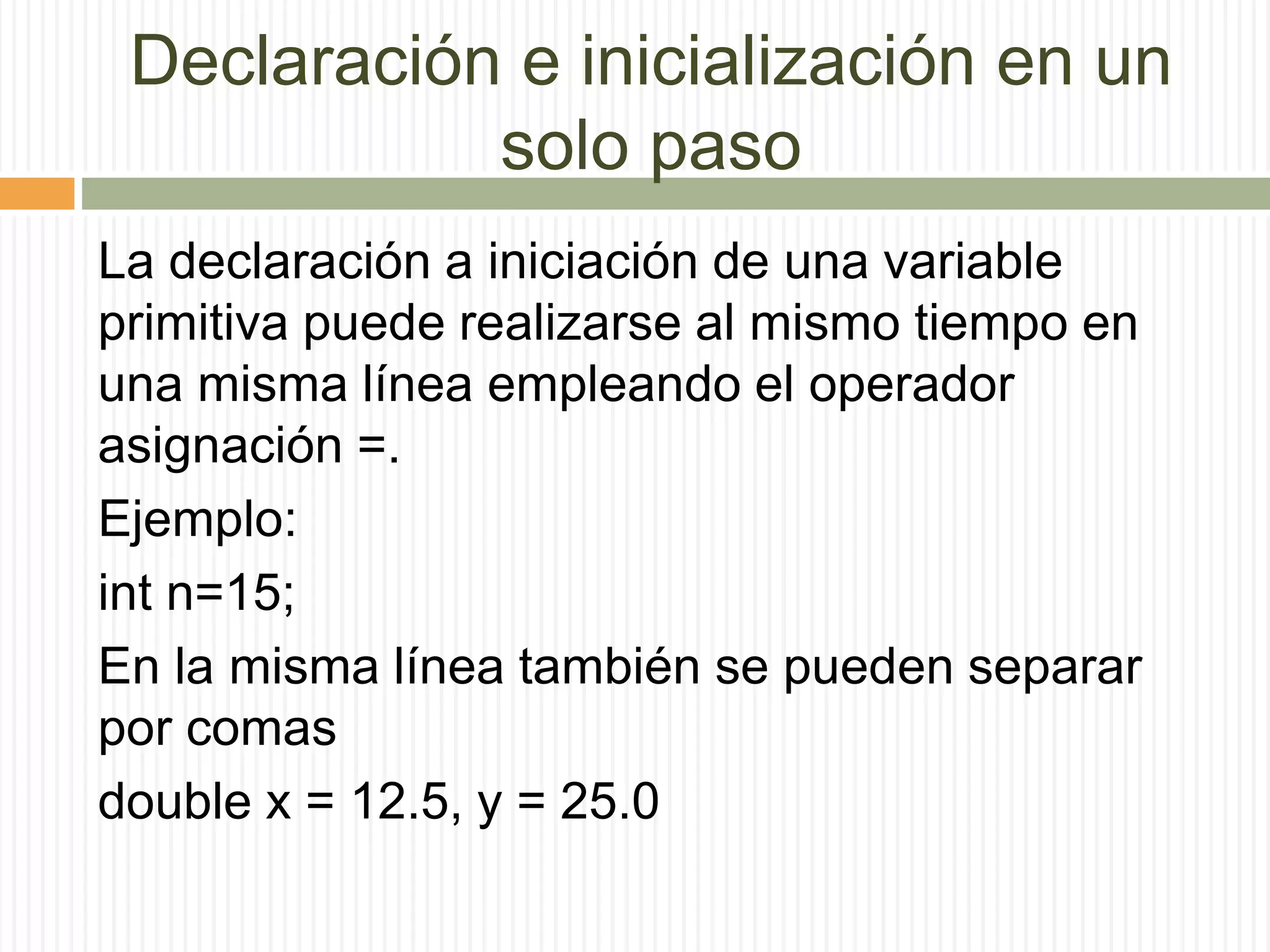 Declaración e inicialización en un
solo paso
La declaración a iniciación de una variable
primitiva puede realizarse al mismo tiempo en
una misma línea empleando el operador
asignación =.
Ejemplo:
int n=15;
En la misma línea también se pueden separar
por comas
double x = 12.5, y = 25.0
 
