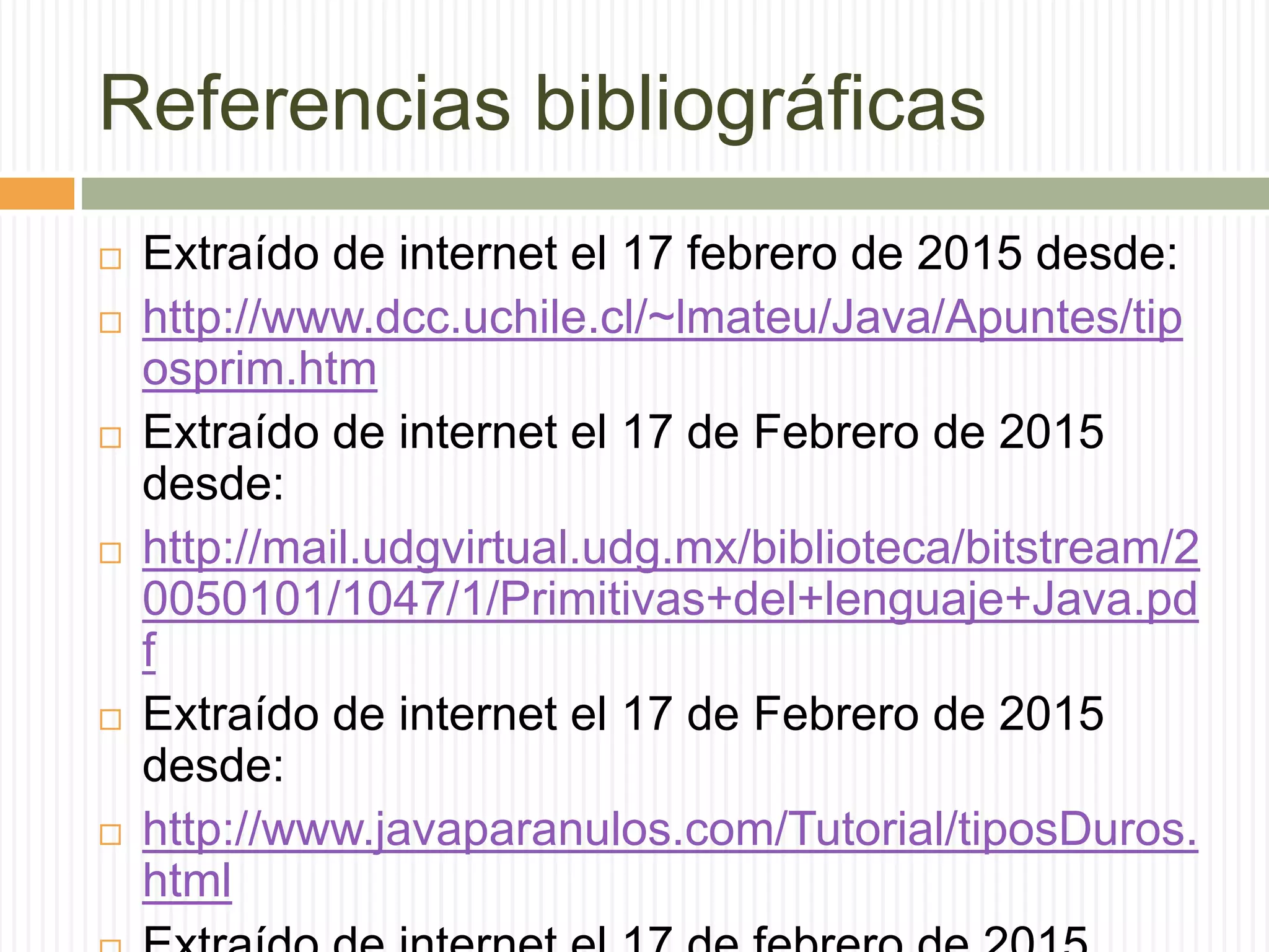 Referencias bibliográficas
 Extraído de internet el 17 febrero de 2015 desde:
 http://www.dcc.uchile.cl/~lmateu/Java/Apuntes/tip
osprim.htm
 Extraído de internet el 17 de Febrero de 2015
desde:
 http://mail.udgvirtual.udg.mx/biblioteca/bitstream/2
0050101/1047/1/Primitivas+del+lenguaje+Java.pd
f
 Extraído de internet el 17 de Febrero de 2015
desde:
 http://www.javaparanulos.com/Tutorial/tiposDuros.
html
 