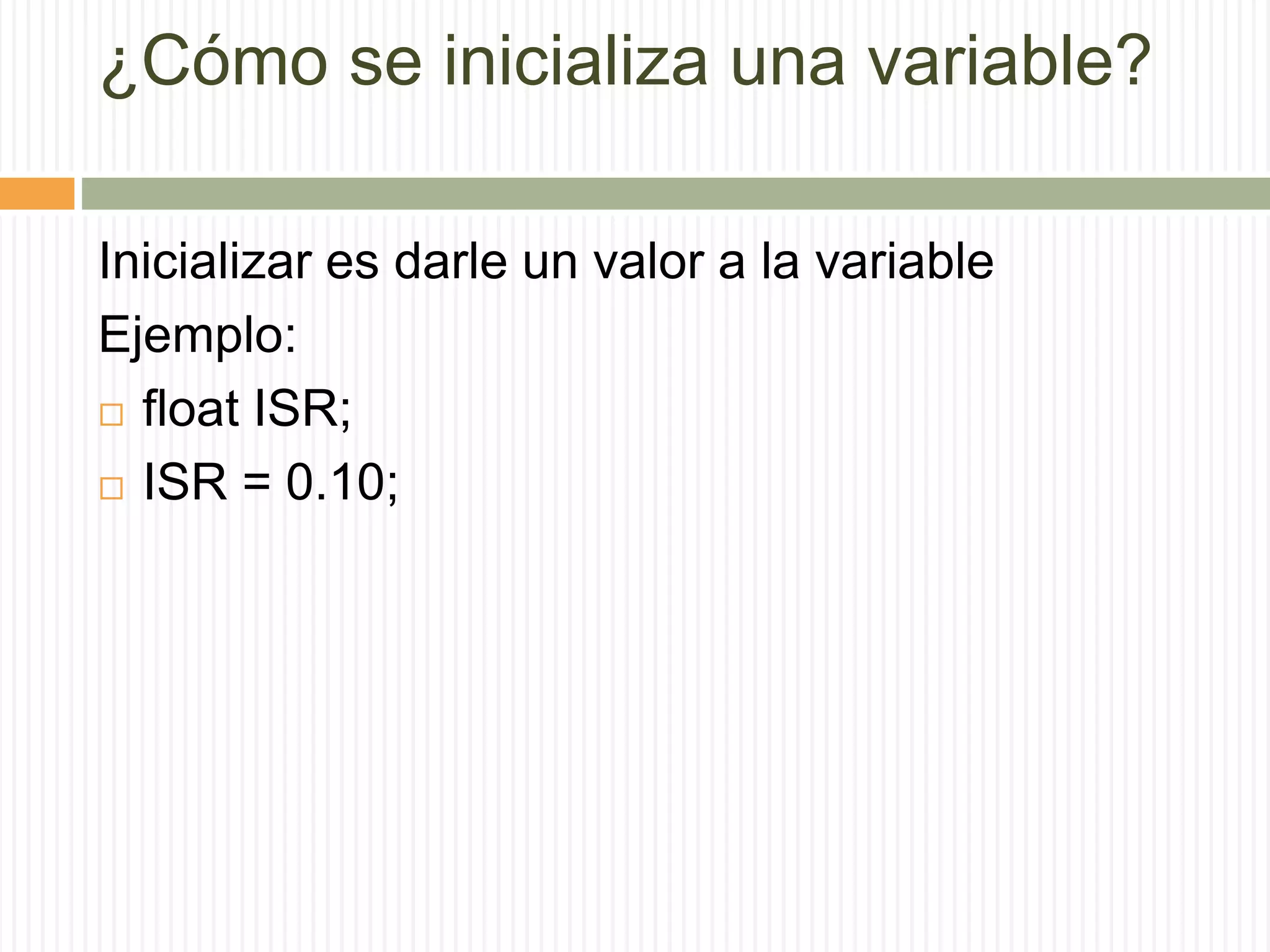 ¿Cómo se inicializa una variable?
Inicializar es darle un valor a la variable
Ejemplo:
 float ISR;
 ISR = 0.10;
 