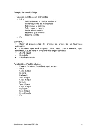 Ejemplo de Pseudocódigo

•   Calentar comida con un microondas
    • Inicio
              Colocar dentro la comida a calentar
              Cerrar la puerta del microondas
              Seleccionar la potencia
              Seleccionar el tiempo
              Iniciar el microondas
              Esperar a que termine
              Sacar la comida
    • Fin

Ejercicio 2
 •    Hacer el pseudocódigo del proceso de lavado de un lavarropas
 automático
 •    Considerar que está cargado: tiene ropa, puerta cerrada, agua
 conectada, luz, se pone el programa más largo y comienza
 •    ¿Cómo sigue?
 •    Discutirlo
 •    Pasarlo en limpio


Pseudocódigo (Posible solución)
   • Proceso de lavado de un lavarropas autom.
   • Inicio
      Carga el agua
      Remoja
      Prelavado
      Saca el agua
      Carga el agua
      Lavado
      Saca el agua
      Carga el agua
      Enjuague
      Saca el agua
      Centrifugado
   • Fin




Guia Java para Docentes v2.0315.doc                              10
 