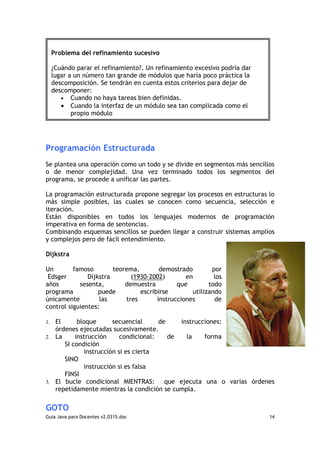 Problema del refinamiento sucesivo

     ¿Cuándo parar el refinamiento?. Un refinamiento excesivo podría dar
     lugar a un número tan grande de módulos que haría poco práctica la
     descomposición. Se tendrán en cuenta estos criterios para dejar de
     descomponer:
        • Cuando no haya tareas bien definidas.
        • Cuando la interfaz de un módulo sea tan complicada como el
            propio módulo




Programación Estructurada
Se plantea una operación como un todo y se divide en segmentos más sencillos
o de menor complejidad. Una vez terminado todos los segmentos del
programa, se procede a unificar las partes.

La programación estructurada propone segregar los procesos en estructuras lo
más simple posibles, las cuales se conocen como secuencia, selección e
iteración.
Están disponibles en todos los lenguajes modernos de programación
imperativa en forma de sentencias.
Combinando esquemas sencillos se pueden llegar a construir sistemas amplios
y complejos pero de fácil entendimiento.

Dijkstra

Un        famoso        teorema,        demostrado        por
 Edsger        Dijkstra       (1930-2002)        en        los
años        sesenta,        demuestra         que        todo
programa           puede         escribirse        utilizando
únicamente         las      tres       instrucciones       de
control siguientes:

1. El      bloque      secuencial      de    instrucciones:
   órdenes ejecutadas sucesivamente.
2. La     instrucción     condicional:    de   la    forma
      SI condición
             instrucción si es cierta
      SINO
             instrucción si es falsa
      FINSI
3. El bucle condicional MIENTRAS:        que ejecuta una o varias órdenes
   repetidamente mientras la condición se cumpla.

GOTO
Guia Java para Docentes v2.0315.doc                                        14
 