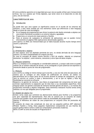 El único problema aparente es la seguridad para que Java se pueda utilizar para transacciones
críticas. Sun va a apostar por firmas digitales, que serán clave en el desarrollo no sólo de
Java, sino de Internet.

CARACTERÍSTICAS DE JAVA

A. Introducción

Se puede deci que Java supone un significativo avance en el mundo de los entornos de
software, y esto viene avalado por tres elementos claves que diferencian a este lenguaje
desde un punto de vista tecnológico:
● Es un lenguaje de programación que ofrece la potencia del diseño orientado a objetos con
    una sintaxis fácilmente accesible y un entorno robusto y agradable.
● Proporciona un conjunto de clases potente y flexible.
● Pone al alcance de cualquiera la utilización de aplicaciones que se pueden incluir
    directamente en páginas Web (aplicaciones denominadas applets).
Java aporta a la Web una interactividad que se había buscado durante mucho tiempo entre
usuario y aplicación.

B. Potente

a.) Orientación a objetos
En este aspecto Java fue diseñado partiendo de cero, no siendo derivado de otro lenguaje
anterior y no tiene compatibilidad con ninguno de ellos.
En Java el concepto de objeto resulta sencillo y fácil de ampliar. Además se conservan
elementos "no objetos", como números, caracteres y otros tipos de datos simples.

b.) Riqueza semántica
Pese a su simpleza se ha conseguido un considerable potencial, y aunque cada tarea se puede
realizar de un número reducido de formas, se ha conseguido un gran potencial de expresión e
innovación desde el punto de vista del programador.

c.) Robusto
Java verifica su código al mismo tiempo que lo escribe, y una vez más antes de ejecutarse, de
manera que se consigue un alto margen de codificación sin errores. Se realiza un
descubrimiento de la mayor parte de los errores durante el tiempo de compilación, ya que
Java es estricto en cuanto a tipos y declaraciones, y así lo que es rigidez y falta de
flexibilidad se convierte en eficacia.
Respecto a la gestión de memoria, Java libera al programador del compromiso de tener que
controlar especialmente la asignación que de ésta hace a sus necesidades específicas. Este
lenguaje posee una gestión avanzada de memoria llamada gestión de basura, y un manejo de
excepciones orientado a objetos integrados. Estos elementos realizarán muchas tareas antes
tediosas a la vez que obligadas para el programador.

d.) Modelo de objeto rico
Existen varias clases que contienen las abstracciones básicas para facilitar a los programas
una gran capacidad de representación. Para ello se contará con un conjunto de clases
comunes que pueden crecer para admitir todas las necesidades del programador.
Además la biblioteca de clases de Java proporciona un conjunto único de protocolos de
Internet.
El conjunto de clases más complicado de Java son sus paquetes gráficos AWT (Abstract
Window Toolkit) y Swing. Estos paquetes implementan componentes de una interfaz de
usuario gráfica básica común a todos los computadores personales modernos.
NOTA: El AWT es tema de estudio en Programación II




Guia Java para Docentes v2.0315.doc                                                       20
 