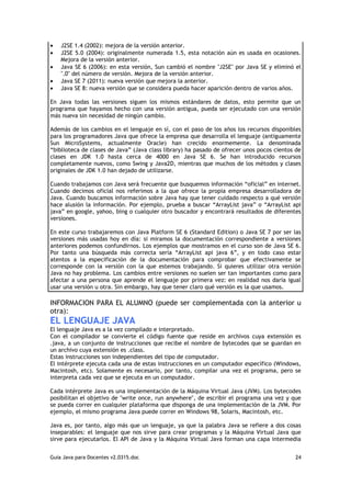 •   J2SE 1.4 (2002): mejora de la versión anterior.
•   J2SE 5.0 (2004): originalmente numerada 1.5, esta notación aún es usada en ocasiones.
    Mejora de la versión anterior.
•   Java SE 6 (2006): en esta versión, Sun cambió el nombre "J2SE" por Java SE y eliminó el
    ".0" del número de versión. Mejora de la versión anterior.
•   Java SE 7 (2011): nueva versión que mejora la anterior.
•   Java SE 8: nueva versión que se considera pueda hacer aparición dentro de varios años.

En Java todas las versiones siguen los mismos estándares de datos, esto permite que un
programa que hayamos hecho con una versión antigua, pueda ser ejecutado con una versión
más nueva sin necesidad de ningún cambio.

Además de los cambios en el lenguaje en sí, con el paso de los años los recursos disponibles
para los programadores Java que ofrece la empresa que desarrolla el lenguaje (antiguamente
Sun MicroSystems, actualmente Oracle) han crecido enormemente. La denominada
“biblioteca de clases de Java” (Java class library) ha pasado de ofrecer unos pocos cientos de
clases en JDK 1.0 hasta cerca de 4000 en Java SE 6. Se han introducido recursos
completamente nuevos, como Swing y Java2D, mientras que muchos de los métodos y clases
originales de JDK 1.0 han dejado de utilizarse.

Cuando trabajamos con Java será frecuente que busquemos información “oficial” en internet.
Cuando decimos oficial nos referimos a la que ofrece la propia empresa desarrolladora de
Java. Cuando buscamos información sobre Java hay que tener cuidado respecto a qué versión
hace alusión la información. Por ejemplo, prueba a buscar “ArrayList java” o “ArrayList api
java” en google, yahoo, bing o cualquier otro buscador y encontrará resultados de diferentes
versiones.

En este curso trabajaremos con Java Platform SE 6 (Standard Edition) o Java SE 7 por ser las
versiones más usadas hoy en día: si miramos la documentación correspondiente a versiones
anteriores podemos confundirnos. Los ejemplos que mostramos en el curso son de Java SE 6.
Por tanto una búsqueda más correcta sería “ArrayList api java 6”, y en todo caso estar
atentos a la especificación de la documentación para comprobar que efectivamente se
corresponde con la versión con la que estemos trabajando. Si quieres utilizar otra versión
Java no hay problema. Los cambios entre versiones no suelen ser tan importantes como para
afectar a una persona que aprende el lenguaje por primera vez: en realidad nos daría igual
usar una versión u otra. Sin embargo, hay que tener claro qué versión es la que usamos.

INFORMACION PARA EL ALUMNO (puede ser complementada con la anterior u
otra):
EL LENGUAJE JAVA
El lenguaje Java es a la vez compilado e interpretado.
Con el compilador se convierte el código fuente que reside en archivos cuya extensión es
.java, a un conjunto de instrucciones que recibe el nombre de bytecodes que se guardan en
un archivo cuya extensión es .class.
Estas instrucciones son independientes del tipo de computador.
El intérprete ejecuta cada una de estas instrucciones en un computador específico (Windows,
Macintosh, etc). Solamente es necesario, por tanto, compilar una vez el programa, pero se
interpreta cada vez que se ejecuta en un computador.

Cada intérprete Java es una implementación de la Máquina Virtual Java (JVM). Los bytecodes
posibilitan el objetivo de "write once, run anywhere", de escribir el programa una vez y que
se pueda correr en cualquier plataforma que disponga de una implementación de la JVM. Por
ejemplo, el mismo programa Java puede correr en Windows 98, Solaris, Macintosh, etc.

Java es, por tanto, algo más que un lenguaje, ya que la palabra Java se refiere a dos cosas
inseparables: el lenguaje que nos sirve para crear programas y la Máquina Virtual Java que
sirve para ejecutarlos. El API de Java y la Máquina Virtual Java forman una capa intermedia


Guia Java para Docentes v2.0315.doc                                                        24
 