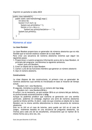 Imprimir en pantalla la tabla ASCII

public class tablaASCII {
  public static void main(String[] args) {
       int letra=32;
       for(int f=1;f<=6;f++){
          System.out.print(letra+"-");
          for(int c=1;c<=16;c++)
              System.out.print((char)letra++ + " ");
       System.out.println();
       }
   }
}

Números al azar
La clase Random

La clase Random proporciona un generador de números aleatorios que es más
flexible que la función estática random de la clase Math.
Para crear una secuencia de números aleatorios tenemos que seguir los
siguientes pasos:
1. Proporcionar a nuestro programa información acerca de la clase Random. Al
   principio del programa escribiremos la siguiente sentencia.
      import java.util.Random;
2. Crear un objeto de la clase Random
3. Llamar a una de las funciones miembro que generan un número aleatorio
4. Usar el número aleatorio.

Constructores

La clase dispone de dos constructores, el primero crea un generador de
números aleatorios cuya semilla es inicializada en base al instante de tiempo
actual.
      Random rnd = new Random();
El segundo, inicializa la semilla con un número del tipo long.
      Random rnd = new Random(3816L);
El sufijo L no es necesario, ya que aunque 3816 es un número int por defecto,
es promocionado automáticamente a long.
Aunque no podemos predecir que números se generarán con una semilla
particular, podemos sin embargo, duplicar una serie de números aleatorios
usando la misma semilla. Es decir, cada vez que creamos un objeto de la clase
Random con la misma semilla obtendremos la misma secuencia de números
aleatorios.
Esto no es útil en el caso de loterias, pero puede ser útil en el caso de
juegos, exámenes basados en una secuencia de preguntas aleatorias, las
mismas para cada uno de los estudiantes, simulaciones que se repitan de la
misma forma una y otra vez, etc.


Guia Java para Docentes v2.0315.doc                                        65
 