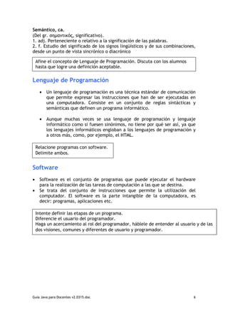 Semántico, ca.
(Del gr. σηµαντικός, significativo).
1. adj. Perteneciente o relativo a la significación de las palabras.
2. f. Estudio del significado de los signos lingüísticos y de sus combinaciones,
desde un punto de vista sincrónico o diacrónico

    Afine el concepto de Lenguaje de Programación. Discuta con los alumnos
    hasta que logre una definición aceptable.


Lenguaje de Programación
     •   Un lenguaje de programación es una técnica estándar de comunicación
         que permite expresar las instrucciones que han de ser ejecutadas en
         una computadora. Consiste en un conjunto de reglas sintácticas y
         semánticas que definen un programa informático.

     •   Aunque muchas veces se usa lenguaje de programación y lenguaje
         informático como si fuesen sinónimos, no tiene por qué ser así, ya que
         los lenguajes informáticos engloban a los lenguajes de programación y
         a otros más, como, por ejemplo, el HTML.

    Relacione programas con software.
    Delimite ambos.


Software
•    Software es el conjunto de programas que puede ejecutar el hardware
     para la realización de las tareas de computación a las que se destina.
•    Se trata del conjunto de instrucciones que permite la utilización del
     computador. El software es la parte intangible de la computadora, es
     decir: programas, aplicaciones etc.

    Intente definir las etapas de un programa.
    Diferencie el usuario del programador.
    Haga un acercamiento al rol del programador, háblele de entender al usuario y de las
    dos visiones, comunes y diferentes de usuario y programador.




Guia Java para Docentes v2.0315.doc                                            6
 