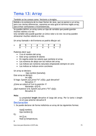 Tema 13: Array
También se les conoce como Vectores o Arreglos.
Debido a la existencia de la clase Vector de Java, que se parece a un array,
pero con ciertas diferencias, usaremos en esta guía el término inglés array,
para evitar confusiones o inconsistencias.
Se pueden definir un array como un tipo de variable que puede guardar
muchos valores a la vez
Una variable sólo puede guardar un único valor a la vez: los array pueden
almacenar muchos valores a la vez.

Un array llamado v de 8 enteros se podría dibujar así:

v       4       5       1       4     3   7   8        1
        0       1       2       3     4   5   6        7

Podemos decir que:
   • V es el nombre del array
   • Este array contiene 8 valores
   • En negrita están los valores que contiene el array
   • Los números de abajo son los índices del array
   • Los índices son números naturales empezando siempre en cero
   • Los índices se indican entre corchetes

Un array se declara:
              tipo nombre [tamaño];
Este array se declaró:
             int v[8];
Si hago: System.out.print(“%i”,v[5]); ¿qué devuelve?
             Devuelve: 7
¿Cómo se colocó el 5 en la posición 1?
             Haciendo: v[1]=5;
¿Qué muestra? a=6; System.out.print (“%i”,v[a]);
             Devuelve: 8

Nota:
        La propiedad length devuelve el largo del array. Por lo tanto v.length
        en el caso anterior devuelve 8
Declaración
1. Se puede declarar de forma indistinta un array de las siguientes formas:

        tipo[] nombre;
        tipo nombre [];
Ej:
        int [] m;
        float [] temperatura;
o

Guia Java para Docentes v2.0315.doc                                            73
 