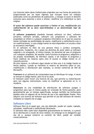Las licencias sobre obras intelectuales originales son una forma de protección
proporcionada por las leyes vigentes que incluyen tanto los trabajos
publicados como los pendientes de publicación, y otorgan al autor el derecho
exclusivo para autorizar a otros a utilizar, modificar y/o redistribuir su obra
original.

El autor del software puede autorizar o limitar el uso, modificación y/o
redistribución de su obra adscribiéndose a un determinado tipo de
licencia.

El software propietario (también llamado software no libre, software
privativo, software privado, software con propietario o software de
propiedad) se refiere a cualquier programa informático en el que los usuarios
tienen limitadas las posibilidades de usarlo, modificarlo o redistribuirlo (con o
sin modificaciones), o cuyo código fuente no está disponible o el acceso a éste
se encuentra restringido.
En el software no libre de una persona física o jurídica (compañía,
corporación, fundación, etc.) posee los derechos de autor sobre un software
negando o no otorgando, al mismo tiempo, los derechos de usar el programa
con cualquier propósito; de estudiar cómo funciona el programa y adaptarlo a
las propias necesidades; de distribuir copias; o de mejorar el programa y
hacer públicas las mejoras (para esto el acceso al código fuente es un
requisito previo).
De esta manera, un software sigue siendo no libre aún si el código fuente es
hecho público, cuando se mantiene la reserva de derechos sobre el uso,
modificación o distribución (por ejemplo, la versión comercial de SSH de
Microsoft).

Freeware es un software de computadora que se distribuye sin cargo. A veces
se incluye el código fuente, pero no es lo usual.
El freeware suele incluir una licencia de uso, que permite su redistribución
pero con algunas restricciones, como no modificar la aplicación en sí, ni
venderla.

Shareware es una modalidad de distribución de software (juegos o
programas) para que el mismo pueda ser evaluado de forma gratuita, pero
generalmente por un tiempo especificado, aunque también las limitaciones
pueden estar en algunas de las formas de uso o las capacidades finales. Para
adquirir una licencia de software que permite el uso del software de manera
completa se requiere de un pago

Software Libre
Software libre es el aquel que, una vez obtenido, puede ser usado, copiado,
estudiado, modificado y redistribuido libremente.
El software libre suele estar disponible gratuitamente en Internet, o a precio
de la distribución a través de otros medios; sin embargo no es obligatorio que
sea así y, aunque conserve su carácter de libre, puede ser vendido
comercialmente.


Guia Java para Docentes v2.0315.doc                                             8
 