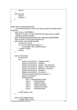 nota=n;
      }
      void vaciar(){
           nota=0;
           nombre="";
      }
}


public class menuAlumnosYnotas{
     //la constante debe ser static para que se pueda ver desde todo el
programa
     static final int CANTIDAD=5;
     //Declarar el array. Se hace antes del main para que sea visible
     //desde los demás métodos
     static claseAlumnos[] alumnado=new claseAlumnos[CANTIDAD];
     static Scanner in=new Scanner(System.in);
     public static void main(String a[]){
           //Construir el array
           for (int i=0;i<alumnado.length;i++)
                 alumnado[i]= new claseAlumnos();
           //llamar al menu
           menu();
     }

      static void menu(){
            int opcion=0;
            do {
                  System.out.println("1 - Cargado Total");
                  System.out.println("2 - Listado");
                  System.out.println("3 - Cargar 1 solo alumno");
                  System.out.println("4 - Mostrar 1 solo alumno");
                  System.out.println("5 - Modificar 1 alumno");
                  System.out.println("6 - Vaciado");
                  System.out.println("0 - Terminar");
                  System.out.print("ingrese una opcion :");
                  opcion=in.nextInt();
                  switch(opcion){
                       case 1: cargadoTotal();break;
                       case 2:     listado();break;
                       case 3:     cargar1();break;
                       case 4:     mostrar1();break;
                       case 5:     modificar1();break;
                       case 6:     vaciado();break;
                  }
            } while (opcion !=0);
      }

      static void cargadoTotal(){
            //Cargar todo el array
Guia Java para Docentes v2.0315.doc                                       93
 