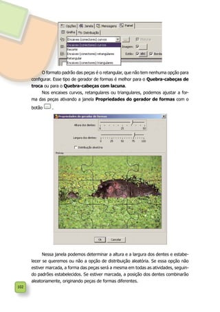 102
O formato padrão das peças é o retangular, que não tem nenhuma opção para
configurar. Esse tipo de gerador de formas é melhor para o Quebra-cabeças de
troca ou para o Quebra-cabeças com lacuna.
Nos encaixes curvos, retangulares ou triangulares, podemos ajustar a for-
ma das peças ativando a janela Propriedades do gerador de formas com o
botão .
Nessa janela podemos determinar a altura e a largura dos dentes e estabe-
lecer se queremos ou não a opção de distribuição aleatória. Se essa opção não
estiver marcada, a forma das peças será a mesma em todas as atividades, seguin-
do padrões estabelecidos. Se estiver marcada, a posição dos dentes combinarão
aleatoriamente, originando peças de formas diferentes.
 