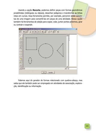 103
Usando a opção Recorte, podemos definir peças com formas geométricas
predefinidas (retângulos ou elipses), desenhar polígonos e transformar as linhas
retas em curvas. Essa ferramenta permite, por exemplo, percorrer áreas concre-
tas de uma imagem para convertê-las em peças de uma atividade. Nessa opção
também há ferramentas de edição para copiar, colar, juntar pontos próximos, girar
ou contrair e expandir.
Falamos aqui do gerador de formas relacionado com quebra-cabeça, mas
saiba que ele também pode ser empregado em atividades de associação, explora-
ção, identificação ou informação.
 