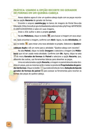 Praticando
104
PRÁTICA: USANDO A OPÇÃO RECORTE DO GERADOR
DE FORMAS EM UM QUEBRA-CABEÇA
Nosso objetivo agora é criar um quebra-cabeça duplo com as peças recorta-
das na opção Recorte do gerador de formas.
Encontre o arquivo casinha.jpg no banco de imagens do Portal Dia-a-dia
Educação (http://www8.pr.gov.br/diaadia/educadores/index.php?msg=&PHPSESSI
D=2007121914244352) e salve em suas imagens.
Inicie o JClic author e abra o projeto parte3.
Na aba Midiateca, clique no botão para buscar a imagem em seus arqui-
vos. Após encontrar a imagem, confirme com Abrir. Agora, na aba Atividades, cli-
que no botão para iniciar uma nova atividade no projeto. Selecione o Quebra-
cabeças duplo e dê um nome para a atividade: “Quebra-cabeça com recortes”.
Na aba Painel, clique no botão Imagem e selecione a imagem (na Midia-
teca) que irá ser usada nesta atividade. Confirme com Ok. Agora, clique na seta
do menu Gerador de formas do Painel e selecione a opção Recorte, que,
diferente das outras, usa ferramentas básicas para desenhar as peças.
Uma vez selecionada a opção Recorte, a imagem no painel deixa de estar divi-
dida em peças, pois as mesmas serão criadas na janela de Propriedades do gera-
dordeformas.Cliquenobotão queestáàdireitadomenuSeleçãodotipode
gerador de formas do painel para acessar as ferramentas para recortar as
formas das peças do quebra-cabeça.
 