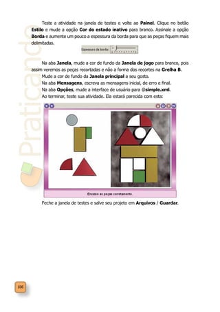 Praticando
106
Teste a atividade na janela de testes e volte ao Painel. Clique no botão
Estilo e mude a opção Cor do estado inativo para branco. Assinale a opção
Borda e aumente um pouco a espessura da borda para que as peças fiquem mais
delimitadas.
Na aba Janela, mude a cor de fundo da Janela de jogo para branco, pois
assim veremos as peças recortadas e não a forma dos recortes na Grelha B.
Mude a cor de fundo da Janela principal a seu gosto.
Na aba Mensagens, escreva as mensagens inicial, de erro e final.
Na aba Opções, mude a interface de usuário para @simple.xml.
Ao terminar, teste sua atividade. Ela estará parecida com esta:
Feche a janela de testes e salve seu projeto em Arquivos / Guardar.
 