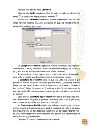 Praticando
111
Note que você está na pasta Conteúdo.
Clique na aba Estilo, selecione o título do texto, centralize-o, clicando no
botão , e deixe-o em negrito, clicando no botão .
Volte na aba Conteúdo e selecione a palavra “Aquecimento” do título, cli-
cando no botão incógnita . Abrirá uma janela em que será incluído como res-
posta válida a palavra selecionada.
Em Comprimento máximo aparece o número de letras da palavra (Aque-
cimento tem 11 letras). Quando o usuário for preencher o espaço em branco, o
programa aceitará apenas palavras com esse número de letras.
Se passar desse número, não se verá o restante das letras. Nessa opção,
deve-se ter o cuidado quando existirem mais de uma resposta correta.
O Caractere de preenchimento é o que será visto pelo usuário, o que
poderá ser alterado no teclado. O modelo padrão é a tecla _ (underline). O efeito
desse caractere na tela é o de uma linha fina contínua. Se preferir, poderá esco-
lher pontos (.), hífens (-), asteriscos (*), sinais de adição (+), etc. Lembre-se de
que esses sinais irão mostrar ao aluno o número de letras da palavra que ele terá
de escrever.
Deixe a opção Caractere de preenchimento com o modelo padrão. Mar-
que também como incógnitas as palavras catástrofes, clima, calotas, poluentes,
combustíveis, estufa e calor. Não altere nenhuma opção.
No Comprimento inicial assinale, por meio dos caracteres de preenchi-
mento, o número de caracteres que o usuário visualizará ao iniciar a atividade.
Podemos empregar um para cada letra ou somente um para cada incógnita. Nes-
se caso, o aluno saberá que precisa escrever uma palavra, mas não terá ideia do
número de letras que ela contém.
Clique em e teste o funcionamento da atividade.
 