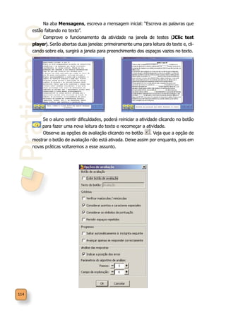 Praticando
114
Na aba Mensagens, escreva a mensagem inicial: “Escreva as palavras que
estão faltando no texto”.
Comprove o funcionamento da atividade na janela de testes (JClic test
player). Serão abertas duas janelas: primeiramente uma para leitura do texto e, cli-
cando sobre ela, surgirá a janela para preenchimento dos espaços vazios no texto.
Se o aluno sentir dificuldades, poderá reiniciar a atividade clicando no botão
para fazer uma nova leitura do texto e recomeçar a atividade.
Observe as opções de avaliação clicando no botão . Veja que a opção de
mostrar o botão de avaliação não está ativada. Deixe assim por enquanto, pois em
novas práticas voltaremos a esse assunto.
 