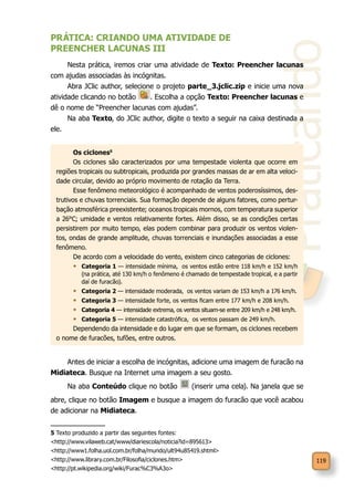 Praticando
119
PRÁTICA: CRIANDO UMA ATIVIDADE DE
PREENCHER LACUNAS III
Nesta prática, iremos criar uma atividade de Texto: Preencher lacunas
com ajudas associadas às incógnitas.
Abra JClic author, selecione o projeto parte_3.jclic.zip e inicie uma nova
atividade clicando no botão . Escolha a opção Texto: Preencher lacunas e
dê o nome de “Preencher lacunas com ajudas”.
Na aba Texto, do JClic author, digite o texto a seguir na caixa destinada a
ele.
Os ciclones5
Os ciclones são caracterizados por uma tempestade violenta que ocorre em
regiões tropicais ou subtropicais, produzida por grandes massas de ar em alta veloci-
dade circular, devido ao próprio movimento de rotação da Terra.
Esse fenômeno meteorológico é acompanhado de ventos poderosíssimos, des-
trutivos e chuvas torrenciais. Sua formação depende de alguns fatores, como pertur-
bação atmosférica preexistente; oceanos tropicais mornos, com temperatura superior
a 26°C; umidade e ventos relativamente fortes. Além disso, se as condições certas
persistirem por muito tempo, elas podem combinar para produzir os ventos violen-
tos, ondas de grande amplitude, chuvas torrenciais e inundações associadas a esse
fenômeno.
De acordo com a velocidade do vento, existem cinco categorias de ciclones:
•	 Categoria 1 — intensidade mínima, os ventos estão entre 118 km/h e 152 km/h
(na prática, até 130 km/h o fenômeno é chamado de tempestade tropical, e a partir
daí de furacão).
•	 Categoria 2 — intensidade moderada, os ventos variam de 153 km/h a 176 km/h.
•	 Categoria 3 — intensidade forte, os ventos ficam entre 177 km/h e 208 km/h.
•	 Categoria 4 — intensidade extrema, os ventos situam-se entre 209 km/h e 248 km/h.
•	 Categoria 5 — intensidade catastrófica, os ventos passam de 249 km/h.
Dependendo da intensidade e do lugar em que se formam, os ciclones recebem
o nome de furacões, tufões, entre outros.
Antes de iniciar a escolha de incógnitas, adicione uma imagem de furacão na
Midiateca. Busque na Internet uma imagem a seu gosto.
Na aba Conteúdo clique no botão (inserir uma cela). Na janela que se
abre, clique no botão Imagem e busque a imagem do furacão que você acabou
de adicionar na Midiateca.
5 Texto produzido a partir das seguintes fontes:
<http://www.vilaweb.cat/www/diariescola/noticia?id=895613>
<http://www1.folha.uol.com.br/folha/mundo/ult94u85419.shtml>
<http://www.library.com.br/Filosofia/ciclones.htm>
<http://pt.wikipedia.org/wiki/Furac%C3%A3o>
 