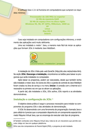 12
Processador de 166 MHz ou superior
32 Mb de memória RAM
50 Mb de espaço livre no disco rígido
Windows 95, 98, NT (SP5), Millenium, 2000 ou
XP
Linux
Mac OS-X
Solaris
Caso seja instalado em computadores com configurações inferiores, o rendi-
mento das aplicações será muito deficiente.
Uma vez instalado o motor 2
Java, a maneira mais fácil de iniciar as aplica-
ções que formam JClic é mediante Java WebStart.
A instalação do JClic é feita pela web ZonaClic (http://clic.xtec.net/es/index.htm).
Na seção JClic: Descarga e instalação, encontramos os botões para baixar os pro-
gramas que serão instalados no computador.
Após baixar os programas, podem ser executados, desde que também tenha
sido instalado o motor Java. Os ícones do JClic e a janela de controle do Java WebStart
foram criados na área de serviço e no menu Iniciar. A conexão com a Internet só é
necessária na primeira vez em que se ativam as aplicações.
A partir daí, são instalados o JClic, JClic author, JClic reports e as atividades
demonstrativas.
Instalação e configuração do JClic 3
O objetivo desta prática é seguir o processo necessário para instalar os com-
ponentes do programa JClic e das atividades de demonstração.
O JClic foi desenvolvido com uma ferramenta de programação chamada Java e
para utilizá-lo é preciso que o computador disponha de um componente especial cha-
mado Máquina Virtual Java, que se encarrega de executar este tipo de programa.
2 Também conhecida como Máquina Virtual Java, trata-se de um mecanismo que permite exe-
cutar código em Java em qualquer plataforma.
3 No caso dos computadores do Paraná Digital (PRD), o programa já está instalado.
O software Java 1.3.1 só funciona em computadores que cumpram os requi-
sitos mínimos:
 