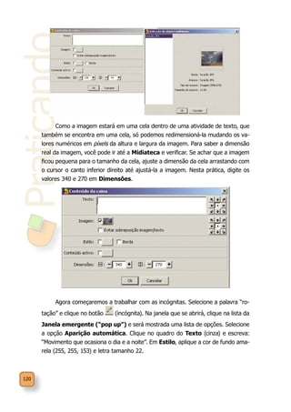 Praticando
120
Como a imagem estará em uma cela dentro de uma atividade de texto, que
também se encontra em uma cela, só podemos redimensioná-la mudando os va-
lores numéricos em píxels da altura e largura da imagem. Para saber a dimensão
real da imagem, você pode ir até a Midiateca e verificar. Se achar que a imagem
ficou pequena para o tamanho da cela, ajuste a dimensão da cela arrastando com
o cursor o canto inferior direito até ajustá-la a imagem. Nesta prática, digite os
valores 340 e 270 em Dimensões.
Agora começaremos a trabalhar com as incógnitas. Selecione a palavra “ro-
tação” e clique no botão (incógnita). Na janela que se abrirá, clique na lista da
Janela emergente (“pop up”) e será mostrada uma lista de opções. Selecione
a opção Aparição automática. Clique no quadro do Texto (cinza) e escreva:
“Movimento que ocasiona o dia e a noite”. Em Estilo, aplique a cor de fundo ama-
rela (255, 255, 153) e letra tamanho 22.
 