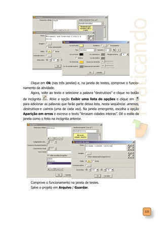 Praticando
121
Clique em Ok (nas três janelas) e, na janela de testes, comprove o funcio-
namento da atividade.
Agora, volte ao texto e selecione a palavra “destrutivos” e clique no botão
da incógnita . Ative a opção Exibir uma lista de opções e clique em
para adicionar as palavras que farão parte dessa lista, nesta sequência: amenos,
destrutivos e calmos (uma de cada vez). Na janela emergente, escolha a opção
Aparição em erros e escreva o texto “Arrasam cidades inteiras”. Dê o estilo da
janela como o feito na incógnita anterior.
Comprove o funcionamento na janela de testes.
Salve o projeto em Arquivo / Guardar.
 