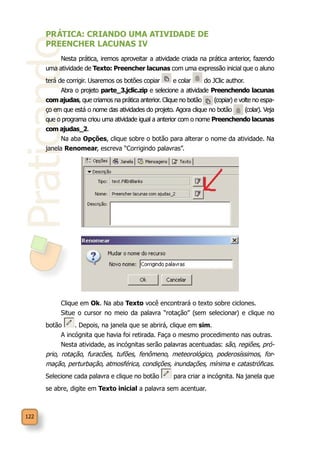 Praticando
122
PRÁTICA: CRIANDO UMA ATIVIDADE DE
PREENCHER LACUNAS IV
Nesta prática, iremos aproveitar a atividade criada na prática anterior, fazendo
uma atividade de Texto: Preencher lacunas com uma expressão inicial que o aluno
terá de corrigir. Usaremos os botões copiar e colar do JClic author.
Abra o projeto parte_3.jclic.zip e selecione a atividade Preenchendo lacunas
com ajudas, que criamos na prática anterior. Clique no botão (copiar) e volte no espa-
ço em que está o nome das atividades do projeto. Agora clique no botão (colar). Veja
que o programa criou uma atividade igual a anterior com o nome Preenchendo lacunas
com ajudas_2.
Na aba Opções, clique sobre o botão para alterar o nome da atividade. Na
janela Renomear, escreva “Corrigindo palavras”.
Clique em Ok. Na aba Texto você encontrará o texto sobre ciclones.
Situe o cursor no meio da palavra “rotação” (sem selecionar) e clique no
botão . Depois, na janela que se abrirá, clique em sim.
A incógnita que havia foi retirada. Faça o mesmo procedimento nas outras.
Nesta atividade, as incógnitas serão palavras acentuadas: são, regiões, pró-
prio, rotação, furacões, tufões, fenômeno, meteorológico, poderosíssimos, for-
mação, perturbação, atmosférica, condições, inundações, mínima e catastróficas.
Selecione cada palavra e clique no botão para criar a incógnita. Na janela que
se abre, digite em Texto inicial a palavra sem acentuar.
 