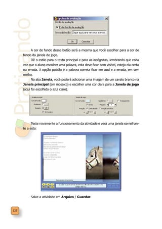 Praticando
126
A cor de fundo desse botão será a mesma que você escolher para a cor de
fundo da janela de jogo.
Dê o estilo para o texto principal e para as incógnitas, lembrando que cada
vez que o aluno escolher uma palavra, esta deve ficar bem visível, esteja ela certa
ou errada. A opção padrão é a palavra correta ficar em azul e a errada, em ver-
melho.
Na aba Janela, você poderá adicionar uma imagem de um cavalo branco na
Janela principal (em mosaico) e escolher uma cor clara para a Janela de jogo
(aqui foi escolhido o azul claro).
Teste novamente o funcionamento da atividade e verá uma janela semelhan-
te a esta:
Salve a atividade em Arquivo / Guardar.
 