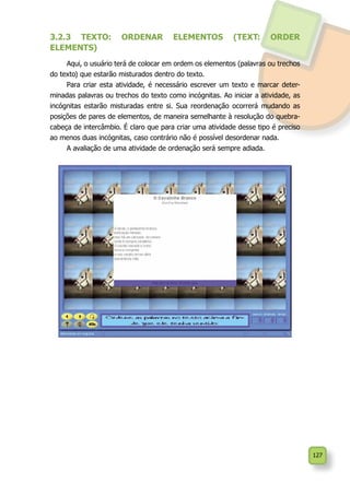 127
3.2.3 TEXTO: ORDENAR ELEMENTOS (TEXT: ORDER
ELEMENTS)
Aqui, o usuário terá de colocar em ordem os elementos (palavras ou trechos
do texto) que estarão misturados dentro do texto.
Para criar esta atividade, é necessário escrever um texto e marcar deter-
minadas palavras ou trechos do texto como incógnitas. Ao iniciar a atividade, as
incógnitas estarão misturadas entre si. Sua reordenação ocorrerá mudando as
posições de pares de elementos, de maneira semelhante à resolução do quebra-
cabeça de intercâmbio. É claro que para criar uma atividade desse tipo é preciso
ao menos duas incógnitas, caso contrário não é possível desordenar nada.
A avaliação de uma atividade de ordenação será sempre adiada.
 