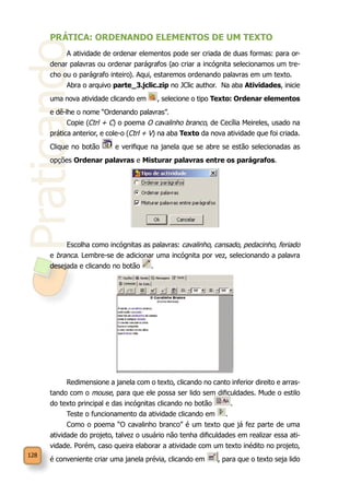 Praticando
128
PRÁTICA: ORDENANDO ELEMENTOS DE UM TEXTO
A atividade de ordenar elementos pode ser criada de duas formas: para or-
denar palavras ou ordenar parágrafos (ao criar a incógnita selecionamos um tre-
cho ou o parágrafo inteiro). Aqui, estaremos ordenando palavras em um texto.
Abra o arquivo parte_3.jclic.zip no JClic author. Na aba Atividades, inicie
uma nova atividade clicando em , selecione o tipo Texto: Ordenar elementos
e dê-lhe o nome “Ordenando palavras”.
Copie (Ctrl + C) o poema O cavalinho branco, de Cecília Meireles, usado na
prática anterior, e cole-o (Ctrl + V) na aba Texto da nova atividade que foi criada.
Clique no botão e verifique na janela que se abre se estão selecionadas as
opções Ordenar palavras e Misturar palavras entre os parágrafos.
Escolha como incógnitas as palavras: cavalinho, cansado, pedacinho, feriado
e branca. Lembre-se de adicionar uma incógnita por vez, selecionando a palavra
desejada e clicando no botão .
Redimensione a janela com o texto, clicando no canto inferior direito e arras-
tando com o mouse, para que ele possa ser lido sem dificuldades. Mude o estilo
do texto principal e das incógnitas clicando no botão .
Teste o funcionamento da atividade clicando em .
Como o poema “O cavalinho branco” é um texto que já fez parte de uma
atividade do projeto, talvez o usuário não tenha dificuldades em realizar essa ati-
vidade. Porém, caso queira elaborar a atividade com um texto inédito no projeto,
é conveniente criar uma janela prévia, clicando em , para que o texto seja lido
 