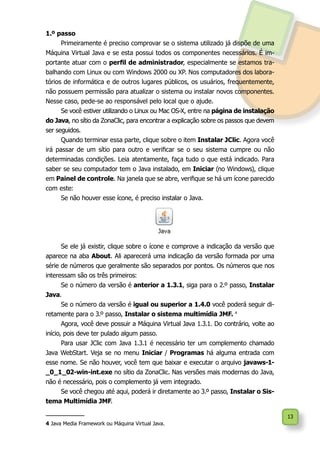 13
1.º passo
Primeiramente é preciso comprovar se o sistema utilizado já dispõe de uma
Máquina Virtual Java e se esta possui todos os componentes necessários. É im-
portante atuar com o perfil de administrador, especialmente se estamos tra-
balhando com Linux ou com Windows 2000 ou XP. Nos computadores dos labora-
tórios de informática e de outros lugares públicos, os usuários, frequentemente,
não possuem permissão para atualizar o sistema ou instalar novos componentes.
Nesse caso, pede-se ao responsável pelo local que o ajude.
Se você estiver utilizando o Linux ou Mac OS-X, entre na página de instalação
do Java, no sítio da ZonaClic, para encontrar a explicação sobre os passos que devem
ser seguidos.
Quando terminar essa parte, clique sobre o item Instalar JClic. Agora você
irá passar de um sítio para outro e verificar se o seu sistema cumpre ou não
determinadas condições. Leia atentamente, faça tudo o que está indicado. Para
saber se seu computador tem o Java instalado, em Iniciar (no Windows), clique
em Painel de controle. Na janela que se abre, verifique se há um ícone parecido
com este:
Se não houver esse ícone, é preciso instalar o Java.
Se ele já existir, clique sobre o ícone e comprove a indicação da versão que
aparece na aba About. Ali aparecerá uma indicação da versão formada por uma
série de números que geralmente são separados por pontos. Os números que nos
interessam são os três primeiros:
Se o número da versão é anterior a 1.3.1, siga para o 2.º passo, Instalar
Java.
Se o número da versão é igual ou superior a 1.4.0 você poderá seguir di-
retamente para o 3.º passo, Instalar o sistema multimídia JMF. 4
Agora, você deve possuir a Máquina Virtual Java 1.3.1. Do contrário, volte ao
início, pois deve ter pulado algum passo.
Para usar JClic com Java 1.3.1 é necessário ter um complemento chamado
Java WebStart. Veja se no menu Iniciar / Programas há alguma entrada com
esse nome. Se não houver, você tem que baixar e executar o arquivo javaws-1-
_0_1_02-win-int.exe no sítio da ZonaClic. Nas versões mais modernas do Java,
não é necessário, pois o complemento já vem integrado.
Se você chegou até aqui, poderá ir diretamente ao 3.º passo, Instalar o Sis-
tema Multimídia JMF.
4 Java Media Framework ou Máquina Virtual Java.
 