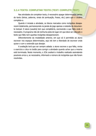 131
3.2.4 TEXTO: COMPLETAR TEXTO (TEXT: COMPLETE TEXT)
Nas atividades de completar texto, é necessário apagar determinadas partes
do texto (letras, palavras, sinais de pontuação, frases, etc.) para que o usuário
complete-o.
Quando é iniciada a atividade, os blocos marcados como incógnitas desapa-
recem totalmente, permanecendo na janela de jogo apenas o restante do documen-
to textual. O aluno (usuário) tem que completá-lo, escrevendo o que falta onde é
necessário. O programa não dá nenhuma pista do lugar em que deve ser colocado o
texto que falta nem quantas incógnitas desapareceram.
Diferentemente da modalidade anterior, em que só é permitido ao aluno
escrever nos espaços determinados, aqui ele tem a liberdade de escrever onde
quiser e com a extensão que desejar.
A avaliação terá que ser sempre adiada: o aluno escreve o que falta, revisa
o exercício e clica no botão para corrigir a atividade quando achar que a mesma
está terminada. Neste momento, o JClic avaliará o trabalho realizado assinalando
possíveis erros e, se necessário, informará o número de incógnitas que não foram
resolvidas.
 