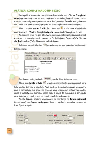 Praticando
132
PRÁTICA: COMPLETANDO UM TEXTO
Nesta prática, iremos criar uma atividade de completar texto (Texto: Completar
texto) que talvez seja uma das mais complexas na resolução, já que não existe nenhu-
ma marca que indique uma palavra ou parte dela que esteja faltando. Assim, é neces-
sário haver uma ajuda auditiva, que pode ser um som já armazenado em arquivo.
Abra o projeto parte_3.jclic.zip, clique em e crie uma atividade de
completar texto (Texto: Completar texto) denominado “Completar texto”.
Na Internet, entre no sítio http://www.secrel.com.br/Jpoesia/ceciliameireles.html
e procure o poema O mosquito escreve, de Cecília Meireles. Copie-o (Ctrl + C) e, na
aba Texto, cole-o (Ctrl + V) na caixa a ele destinada.
Selecione como incógnitas ( ) as palavras: pernas, esquisito, bonito, anal-
fabeto e picar.
Escolha um estilo, no botão , que facilite a leitura do texto.
Clique em Janela prévia e cole o mesmo texto, que aparecerá para
leitura antes de iniciar a atividade. Aqui, também é possível introduzir um arquivo
com o poema lido, que pode ser feito por você usando um software de áudio,
como o Audacity, por exemplo. Nesse caso, a janela de mensagem a ser criada
deve informar ao usuário que ele ouvirá uma leitura do poema.
Na aba Janela, adicione uma imagem de pernilongo na Janela principal
(em mosaico) e na Janela de jogo escolha a cor de fundo vermelha, como mos-
tra a figura a seguir:
 