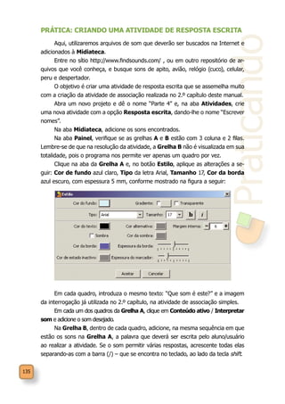 135
Praticando
PRÁTICA: CRIANDO UMA ATIVIDADE DE RESPOSTA ESCRITA
Aqui, utilizaremos arquivos de som que deverão ser buscados na Internet e
adicionados à Midiateca.
Entre no sítio http://www.findsounds.com/ , ou em outro repositório de ar-
quivos que você conheça, e busque sons de apito, avião, relógio (cuco), celular,
peru e despertador.
O objetivo é criar uma atividade de resposta escrita que se assemelha muito
com a criação da atividade de associação realizada no 2.º capítulo deste manual.
Abra um novo projeto e dê o nome “Parte 4” e, na aba Atividades, crie
uma nova atividade com a opção Resposta escrita, dando-lhe o nome “Escrever
nomes”.
Na aba Midiateca, adicione os sons encontrados.
Na aba Painel, verifique se as grelhas A e B estão com 3 coluna e 2 filas.
Lembre-se de que na resolução da atividade, a Grelha B não é visualizada em sua
totalidade, pois o programa nos permite ver apenas um quadro por vez.
Clique na aba da Grelha A e, no botão Estilo, aplique as alterações a se-
guir: Cor de fundo azul claro, Tipo da letra Arial, Tamanho 17, Cor da borda
azul escuro, com espessura 5 mm, conforme mostrado na figura a seguir:
Em cada quadro, introduza o mesmo texto: “Que som é este?” e a imagem
da interrogação já utilizada no 2.º capítulo, na atividade de associação simples.
Em cada um dos quadros da Grelha A, clique em Conteúdo ativo / Interpretar
som e adicione o som desejado.
Na Grelha B, dentro de cada quadro, adicione, na mesma sequência em que
estão os sons na Grelha A, a palavra que deverá ser escrita pelo aluno/usuário
ao realizar a atividade. Se o som permitir várias respostas, acrescente todas elas
separando-as com a barra (/) – que se encontra no teclado, ao lado da tecla shift.
 