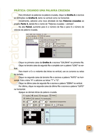 138
Praticando
PRÁTICA: CRIANDO UMA PALAVRA CRUZADA
Para introduzir as palavras na palavra cruzada, clique na Grelha A e escreva
as definições na Grelha B, tanto na vertical como na horizontal.
Inicialmente, adicione uma nova atividade do tipo Palavras cruzadas ao
projeto Parte 4, dando-lhe o nome de “Palavras cruzadas – animais”.
Na aba Painel, aumente para 6 o número de filas e para 8 o número de
colunas da palavra cruzada.
Clique na primeira caixa da Grelha A e escreva “GALINHA” na primeira fila.
Clique na terceira caixa da segunda fila e complete com a palavra “LEAO” na ver-
tical.
Para inserir o E e o restante das letras na vertical, use os cursores ou setas
do teclado.
Clique na segunda caixa da terceira fila e escreva a palavra “RATO” na hori-
zontal. Pule a letra “A” e adicione as letras “T” e “O”.
Clique na última caixa da segunda fila e escreva a palavra “ZEBRA” na vertical.
Por último, clique na segunda caixa da última fila e escreva a palavra “GATO”
na horizontal.
Apague as demais letras da palavra cruzada.
 