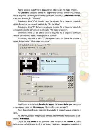 139
Praticando
Agora, escreva as definições das palavras adicionadas na etapa anterior.
Na Grelha B, selecione a letra “G” da primeira caixa da primeira fila. Depois,
clique no painel de definição horizontal para abrir o quadro Conteúdo da caixa,
e escreva a definição: “Põe ovos”.
Selecione a letra “L” da terceira caixa da primeira fila e clique no painel de
definição vertical para inserir a definição: “Rei da Selva”.
Selecione a letra “R” da terceira caixa da terceira fila e clique no painel de
definição horizontal para inserir a definição: “Rói papel e tecidos”.
Selecione a letra “Z” da oitava caixa da segunda fila e clique na definição
vertical para inserir: “Possui listras pretas e brancas”.
Por último, selecione a letra “G” da segunda caixa da última fila e insira a
definição horizontal: “Muito dócil e ronrona”.
Modifique a aparência da Janela de Jogo e da Janela Principal e escreva
a mensagem inicial em Mensagens: “Quem são esses animais?”.
Além das definições das palavras da cruzada, é possível inserir imagens e
sons.
Na Internet, busque imagens dos animais anteriormente mencionados e adi-
cione à Midiateca.
Clique na aba Painel e na primeira caixa horizontal da Grelha B. Além
do texto de definição que você já escreveu, clique em Imagem e selecione a
 