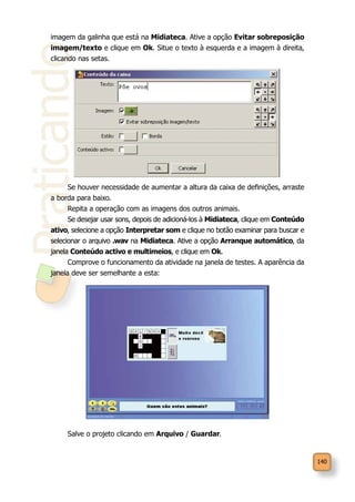 140
Praticando
imagem da galinha que está na Midiateca. Ative a opção Evitar sobreposição
imagem/texto e clique em Ok. Situe o texto à esquerda e a imagem à direita,
clicando nas setas.
Se houver necessidade de aumentar a altura da caixa de definições, arraste
a borda para baixo.
Repita a operação com as imagens dos outros animais.
Se desejar usar sons, depois de adicioná-los à Midiateca, clique em Conteúdo
ativo, selecione a opção Interpretar som e clique no botão examinar para buscar e
selecionar o arquivo .wav na Midiateca. Ative a opção Arranque automático, da
janela Conteúdo activo e multimeios, e clique em Ok.
Comprove o funcionamento da atividade na janela de testes. A aparência da
janela deve ser semelhante a esta:
Salve o projeto clicando em Arquivo / Guardar.
 