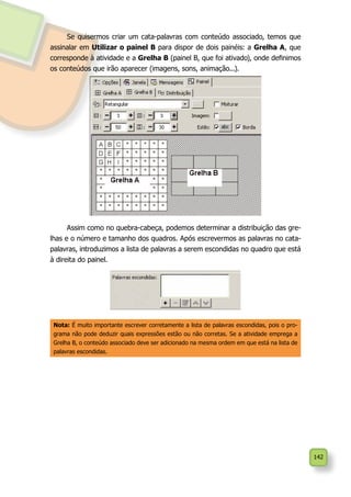 142
Se quisermos criar um cata-palavras com conteúdo associado, temos que
assinalar em Utilizar o painel B para dispor de dois painéis: a Grelha A, que
corresponde à atividade e a Grelha B (painel B, que foi ativado), onde definimos
os conteúdos que irão aparecer (imagens, sons, animação...).
Assim como no quebra-cabeça, podemos determinar a distribuição das gre-
lhas e o número e tamanho dos quadros. Após escrevermos as palavras no cata-
palavras, introduzimos a lista de palavras a serem escondidas no quadro que está
à direita do painel.
Nota: É muito importante escrever corretamente a lista de palavras escondidas, pois o pro-
grama não pode deduzir quais expressões estão ou não corretas. Se a atividade emprega a
Grelha B, o conteúdo associado deve ser adicionado na mesma ordem em que está na lista de
palavras escondidas.
 