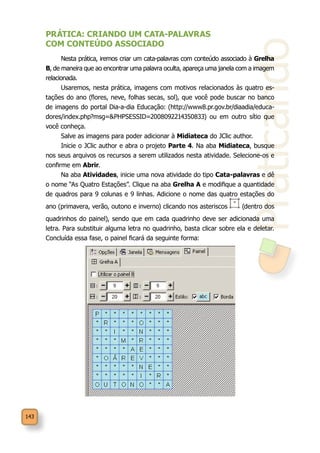 143
Praticando
PRÁTICA: CRIANDO UM CATA-PALAVRAS
COM CONTEÚDO ASSOCIADO
Nesta prática, iremos criar um cata-palavras com conteúdo associado à Grelha
B, de maneira que ao encontrar uma palavra oculta, apareça uma janela com a imagem
relacionada.
Usaremos, nesta prática, imagens com motivos relacionados às quatro es-
tações do ano (flores, neve, folhas secas, sol), que você pode buscar no banco
de imagens do portal Dia-a-dia Educação: (http://www8.pr.gov.br/diaadia/educa-
dores/index.php?msg=&PHPSESSID=2008092214350833) ou em outro sítio que
você conheça.
Salve as imagens para poder adicionar à Midiateca do JClic author.
Inicie o JClic author e abra o projeto Parte 4. Na aba Midiateca, busque
nos seus arquivos os recursos a serem utilizados nesta atividade. Selecione-os e
confirme em Abrir.
Na aba Atividades, inicie uma nova atividade do tipo Cata-palavras e dê
o nome “As Quatro Estações”. Clique na aba Grelha A e modifique a quantidade
de quadros para 9 colunas e 9 linhas. Adicione o nome das quatro estações do
ano (primavera, verão, outono e inverno) clicando nos asteriscos (dentro dos
quadrinhos do painel), sendo que em cada quadrinho deve ser adicionada uma
letra. Para substituir alguma letra no quadrinho, basta clicar sobre ela e deletar.
Concluída essa fase, o painel ficará da seguinte forma:
 