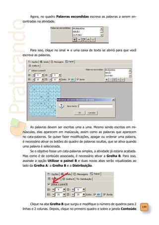 144
PraticandoAgora, no quadro Palavras escondidas escreva as palavras a serem en-
contradas na atividade.
Para isso, clique no sinal + e uma caixa de texto se abrirá para que você
escreva as palavras.
As palavras devem ser escritas uma a uma. Mesmo sendo escritas em mi-
núsculas, elas aparecem em maiúscula, assim como as palavras que aparecem
no cata-palavras. Se quiser fazer modificações, apagar ou ordenar uma palavra,
é necessário ativar os botões do quadro de palavras ocultas, que se ativa quando
uma palavra é selecionada.
Se o objetivo fosse um cata-palavras simples, a atividade já estaria acabada.
Mas como é de conteúdo associado, é necessário ativar a Grelha B. Para isso,
assinale a opção Utilizar o painel B e duas novas abas serão visualizadas ao
lado da Grelha A: a Grelha B e a Distribuição.
Clique na aba Grelha B que surgiu e modifique o número de quadros para 2
linhas e 2 colunas. Depois, clique no primeiro quadro e sobre a janela Conteúdo
 
