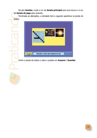 146
Praticando
Na aba Janelas, mude a cor da Janela principal para azul escuro e a cor
da Janela de jogo para amarelo.
Terminada as alterações, a atividade terá a seguinte aparência na janela de
testes:
Feche a janela de testes e salve o projeto em Arquivo / Guardar.
 