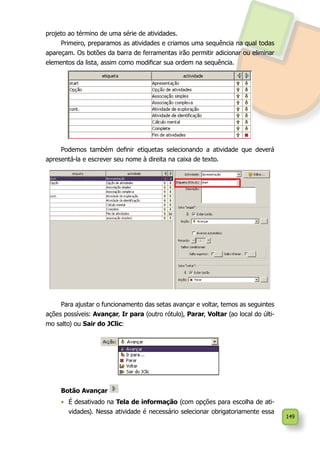 149
projeto ao término de uma série de atividades.
Primeiro, preparamos as atividades e criamos uma sequência na qual todas
apareçam. Os botões da barra de ferramentas irão permitir adicionar ou eliminar
elementos da lista, assim como modificar sua ordem na sequência.
Podemos também definir etiquetas selecionando a atividade que deverá
apresentá-la e escrever seu nome à direita na caixa de texto.
Para ajustar o funcionamento das setas avançar e voltar, temos as seguintes
ações possíveis: Avançar, Ir para (outro rótulo), Parar, Voltar (ao local do últi-
mo salto) ou Sair do JClic:
Botão Avançar
•	 É desativado na Tela de informação (com opções para escolha de ati-
vidades). Nessa atividade é necessário selecionar obrigatoriamente essa
 