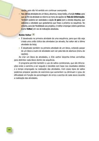 150
opção, pois não há sentido em continuar avançando.
•	 Nas últimas atividades de um bloco, ativamos, nesse botão, a função Voltar, para
que ao fim da atividade se retorne ao menu de opções da Tela de Informação.
Também poderia ser assinalada a opção Ir para (com a devida etiqueta), que
seleciona a atividade que gostaríamos que fosse a próxima na sequência. No
entanto, para dar flexibilidade aos projetos, é melhor empregar ordens genéricas
(como Voltar) em vez de indicações absolutas.
Botão Voltar
•	 É desativado na primeira atividade de uma sequência, para que não seja
criada uma união cíclica das atividades (se ativado, faz saltar até a última
atividade da lista).
•	 É desativado também na primeira atividade de um bloco, evitando passar
de um bloco a outro de atividades sem ser pela tela de abertura (menu de
opções).
Ao criar um bloco de atividades, o JClic author desenha linhas vermelhas
para delimitar cada bloco dentro da sequência.
O programa permite também o uso de saltos condicionais, que são bifurca-
ções onde o caminho a ser seguido é decidido com base nos resultados obtidos
e o tempo empregado na realização das atividades. Com esses tipos de saltos
podemos preparar pacotes de exercícios que aumentem ou diminuam o grau de
dificuldade em função da porcentagem de erros e acertos de cada aluno durante
a realização das atividades.
 