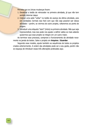 152
Perceba que as únicas mudanças foram:
1.	Desativar o botão de retroceder na primeira atividade, já que não tem
sentido retornar daqui.
2.	Colocar uma ação “voltar” no botão de avanço da última atividade, pois
em condições normais isso fará com que não seja possível sair dessa
atividade – porém, se viermos de outro projeto, voltaremos ao ponto de
origem.
3.	Introduzir uma etiqueta “start” (início) na primeira atividade. Não que seja
imprescindível, mas isso pode nos ajudar a definir saltos se mais adiante
quisermos que esse projeto se integre em um outro maior.
Ao terminar esse processo, comprove o funcionamento da atividade nova-
mente na janela de testes. Salve o projeto em Arquivo / Guardar.
Seguindo esse modelo, ajuste também as sequências de todos os projetos
criados anteriormente. A ordem das atividades pode ser a seu gosto, porém não
se esqueça de introduzir essas três alterações praticadas aqui.
 
