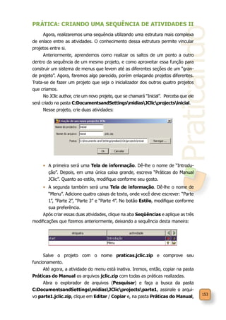 Praticando
153
PRÁTICA: CRIANDO UMA SEQUÊNCIA DE ATIVIDADES II
Agora, realizaremos uma sequência utilizando uma estrutura mais complexa
de enlace entre as atividades. O conhecimento dessa estrutura permite vincular
projetos entre si.
Anteriormente, aprendemos como realizar os saltos de um ponto a outro
dentro da sequência de um mesmo projeto, e como aproveitar essa função para
construir um sistema de menus que levem até as diferentes seções de um “gran-
de projeto”. Agora, faremos algo parecido, porém enlaçando projetos diferentes.
Trata-se de fazer um projeto que seja o inicializador dos outros quatro projetos
que criamos.
No JClic author, crie um novo projeto, que se chamará “Inicial”. Perceba que ele
será criado na pasta C:DocumentsandSettingsmidiasJClicprojectsinicial.
Nesse projeto, crie duas atividades:
•	 A primeira será uma Tela de informação. Dê-lhe o nome de “Introdu-
ção”. Depois, em uma única caixa grande, escreva “Práticas do Manual
JClic”. Quanto ao estilo, modifique conforme seu gosto.
•	 A segunda também será uma Tela de informação. Dê-lhe o nome de
“Menu”. Adicione quatro caixas de texto, onde você deve escrever: “Parte
1”, ”Parte 2”, “Parte 3” e “Parte 4”. No botão Estilo, modifique conforme
sua preferência.
Após criar essas duas atividades, clique na aba Seqüências e aplique as três
modificações que fizemos anteriormente, deixando a sequência desta maneira:
Salve o projeto com o nome praticas.jclic.zip e comprove seu
funcionamento.
Até agora, a atividade do menu está inativa. Iremos, então, copiar na pasta
Práticas do Manual os arquivos jclic.zip com todas as práticas realizadas.
Abra o explorador de arquivos (Pesquisar) e faça a busca da pasta
C:DocumentsandSettingsmidiasJClicprojectsparte1, assinale o arqui-
vo parte1.jclic.zip, clique em Editar / Copiar e, na pasta Práticas do Manual,
 