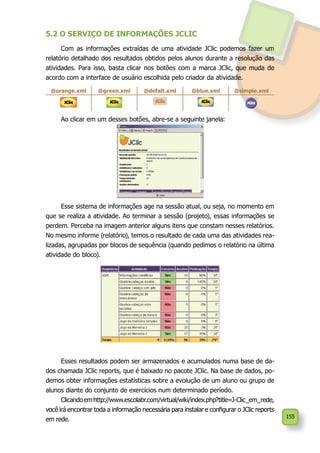 155
5.2 O SERVIÇO DE INFORMAÇÕES JCLIC
Com as informações extraídas de uma atividade JClic podemos fazer um
relatório detalhado dos resultados obtidos pelos alunos durante a resolução das
atividades. Para isso, basta clicar nos botões com a marca JClic, que muda de
acordo com a interface de usuário escolhida pelo criador da atividade.
@orange.xml @green.xml @defalt.xml @blue.xml @simple.xml
Ao clicar em um desses botões, abre-se a seguinte janela:
Esse sistema de informações age na sessão atual, ou seja, no momento em
que se realiza a atividade. Ao terminar a sessão (projeto), essas informações se
perdem. Perceba na imagem anterior alguns itens que constam nesses relatórios.
No mesmo informe (relatório), temos o resultado de cada uma das atividades rea-
lizadas, agrupadas por blocos de sequência (quando pedimos o relatório na última
atividade do bloco).
Esses resultados podem ser armazenados e acumulados numa base de da-
dos chamada JClic reports, que é baixado no pacote JClic. Na base de dados, po-
demos obter informações estatísticas sobre a evolução de um aluno ou grupo de
alunos diante do conjunto de exercícios num determinado período.
Clicandoemhttp://www.escolabr.com/virtual/wiki/index.php?title=J-Clic_em_rede,
você irá encontrar toda a informação necessária para instalar e configurar o JClic reports
em rede.
 