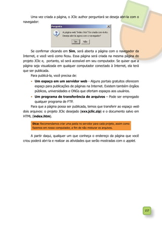 157
Uma vez criada a página, o JClic author perguntará se deseja abri-la com o
navegador:
Se confirmar clicando em Sim, será aberta a página com o navegador da
Internet, e você verá como ficou. Essa página será criada na mesma página do
projeto JClic e, portanto, só será acessível em seu computador. Se quiser que a
página seja visualizada em qualquer computador conectado à Internet, ela terá
que ser publicada.
Para publicá-la, você precisa de:
•	 Um espaço em um servidor web - Alguns portais gratuitos oferecem
espaço para publicações de páginas na Internet. Existem também órgãos
públicos, universidades e ONGs que ofertam espaços aos usuários.
•	 Um programa de transferência de arquivos – Pode ser empregado
qualquer programa de FTP.
Para que a página possa ser publicada, temos que transferir ao espaço web
dois arquivos: o projeto JClic desejado (xxx.jclic.zip) e o documento salvo em
HTML (index.htm).
A partir daqui, qualquer um que conheça o endereço da página que você
criou poderá abri-la e realizar as atividades que serão mostradas com o applet.
Dica: Recomendamos criar uma pasta no servidor para cada projeto, assim como
fazemos em nosso computador, a fim de não misturar os arquivos.
 