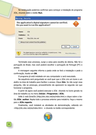 16
Terminado esse processo, surge a caixa para escolha do idioma. Não há o
português do Brasil, mas você poderá escolher o português de Portugal (PT) e
aceitar.
A mensagem seguinte informa a pasta onde se fará a instalação e pede a
confirmação. Aceite em OK.
O programa já está instalado em seu computador e será executado.
Na sequência será perguntado se você quer que o JClic crie um ícone e um
atalho na área de trabalho para facilitar o acesso. Clique Sim. Se não surgir essa
pergunta, não se preocupe, provavelmente ela aparecerá na segunda vez que
funcionar o programa.
A partir de agora você poderá executar o JClic clicando no ícone gerado na
área de trabalho ou no menu Iniciar / Programas / JClic.
Volte à web ZonaClic (http://clic.xtec.net/es/index.htm) e clique sobre o bo-
tão JClic author. Repita todo o processo anterior para instalá-lo. Faça o mesmo
para o JClic reports.
Finalmente, você instalará as atividades de demonstração, voltando em
<http://clic.xtec.net/es/index.htm> e clicando no botão correspondente:
Na continuação podemos confirmar para começar a instalação do programa
JClic, clicando sobre o botão Run.
 